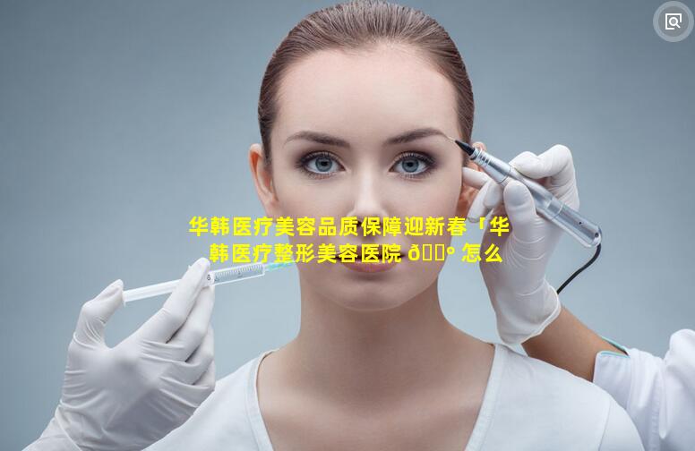 华韩医疗美容品质保障迎新春「华韩医疗整形美容医院 🌺 怎么 🐧 样」